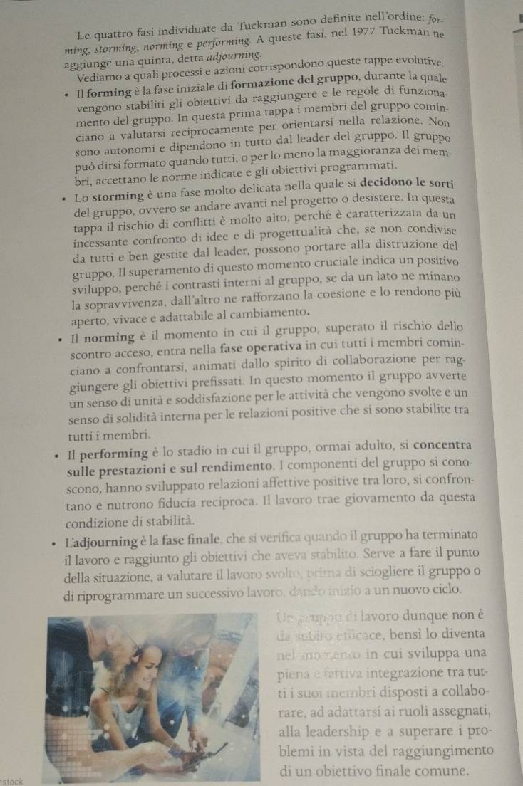 Le quattro fasi individuate da Tuckman sono definite nell'ordine: for
ming, storming, norming e performing. A queste fasi, nel 1977 Tuckman ne
aggiunge una quinta, detta adjourning.
Vediamo a quali processi e azioni corrispondono queste tappe evolutive.
Il forming è la fase iniziale di formazione del gruppo, durante la quale
vengono stabiliti gli obiettivi da raggiungere e le regole di funziona.
mento del gruppo. In questa prima tappa i membri del gruppo comin.
ciano a valutarsi reciprocamente per orientarsi nella relazione. Non
sono autonomi e dipendono in tutto dal leader del gruppo. Il gruppo
può dirsi formato quando tutti, o per lo meno la maggioranza dei mem.
bri, accettano le norme indicate e gli obiettivi programmati.
Lo storming è una fase molto delicata nella quale si decidono le sorti
del gruppo, ovvero se andare avanti nel progetto o desistere. In questa
tappa il rischio di conflitti è molto alto, perché è caratterizzata da un
incessante confronto di idee e di progettualità che, se non condivise
da tutti e ben gestite dal leader, possono portare alla distruzione del
gruppo. Il superamento di questo momento cruciale indica un positivo
sviluppo, perché i contrasti interni al gruppo, se da un lato ne minano
la sopravvivenza, dall'altro ne rafforzano la coesione e lo rendono più
aperto, vivace e adattabile al cambiamento.
Il norming è il momento in cui il gruppo, superato il rischio dello
scontro acceso, entra nella fase operativa in cui tutti i membri comin-
ciano a confrontarsi, animati dallo spirito di collaborazione per rag-
giungere gli obiettivi prefissati. In questo momento il gruppo avverte
un senso di unità e soddisfazione per le attività che vengono svolte e un
senso di solidità interna per le relazioni positive che si sono stabilite tra
tutti i membri.
Il performing è lo stadio in cui il gruppo, ormai adulto, si concentra
sulle prestazioni e sul rendimento. I componenti del gruppo si cono-
scono, hanno sviluppato relazioni affettive positive tra loro, si confron-
tano e nutrono fiducia reciproca. Il lavoro trae giovamento da questa
condizione di stabilità.
Ladjourning è la fase finale, che si verifica quando il gruppo ha terminato
il lavoro e raggiunto gli obiettivi che aveva stabilito. Serve a fare il punto
della situazione, a valutare il lavoro svolto, prima di sciogliere il gruppo o
di riprogrammare un successivo lavoro, dando inizio a un nuovo ciclo.
Un gruppo di lavoro dunque non è
da subiro eticace, bensí lo diventa
nel momento in cui sviluppa una
piena e fattiva integrazione tra tut-
ti i suoi membri disposti a collabo-
rare, ad adattarsi ai ruoli assegnati,
alla leadership e a superare i pro-
blemi in vista del raggiungimento
di un obiettivo finale comune.