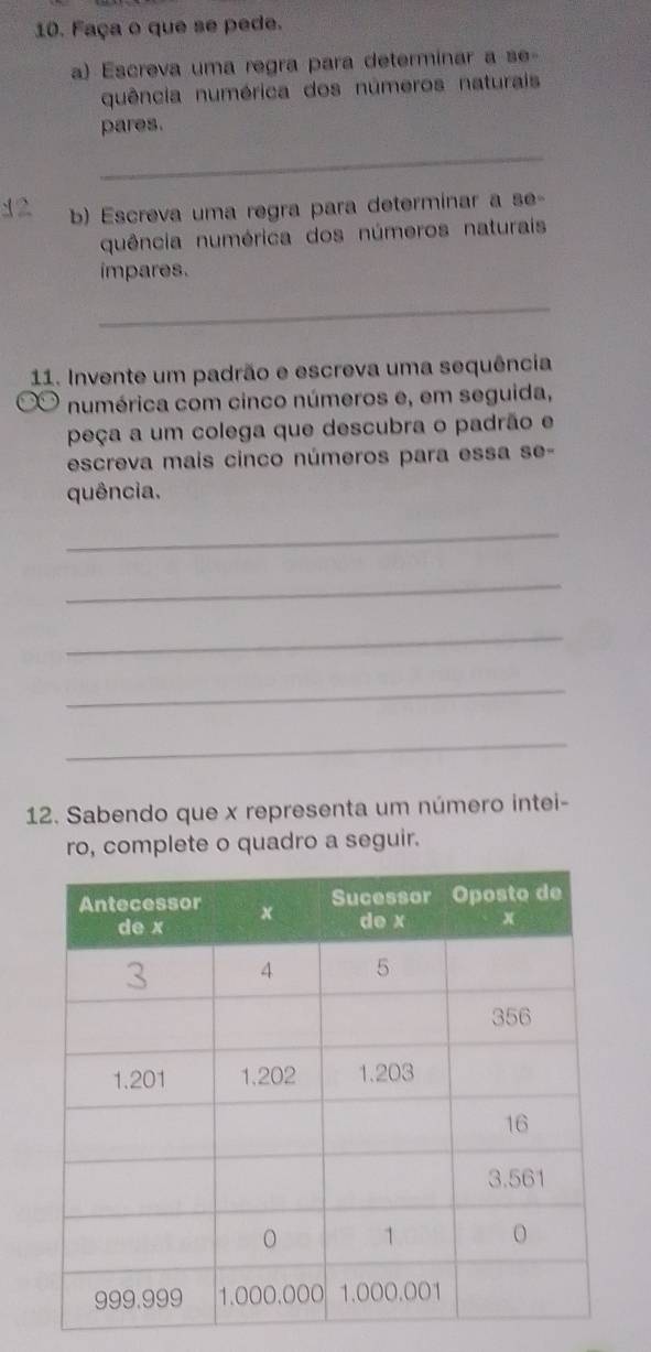 Faça o que se pede. 
a) Escreva uma regra para determinar a se- 
quência numérica dos números naturais 
pares. 
_ 
12 b) Escreva uma regra para determinar a se- 
quência numérica dos números naturais 
impares. 
_ 
11. Invente um padrão e escreva uma sequência 
numérica com cinco números e, em seguida, 
peça a um colega que descubra o padrão e 
escreva mais cinco números para essa se- 
quência. 
_ 
_ 
_ 
_ 
_ 
12. Sabendo que x representa um número intei- 
ro, complete o quadro a seguir.