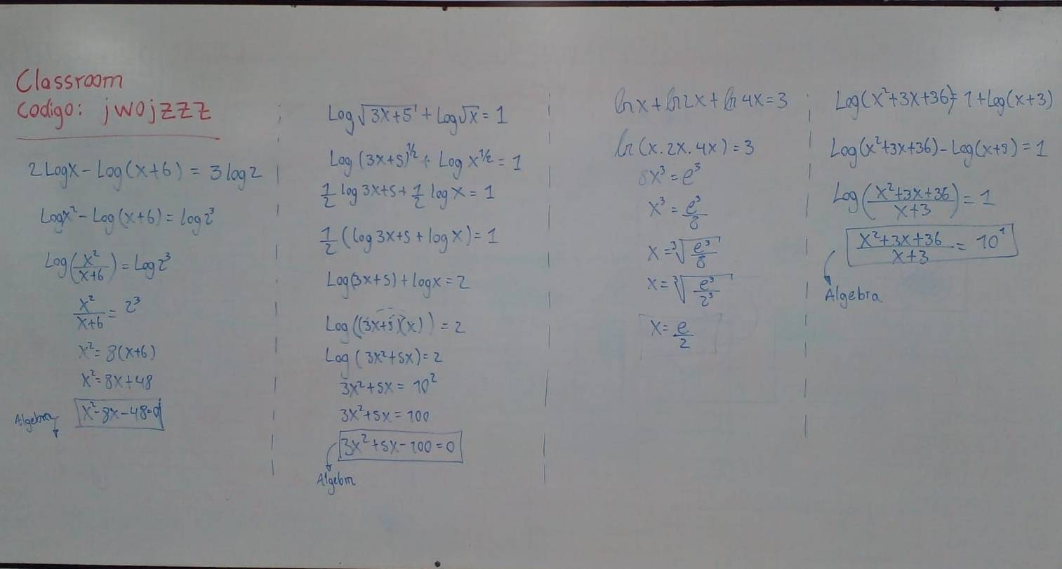 Classroom
codigo: jwojzit Gx+G2x+G4x=3 Lo(x^2+3x+36)=1+log (ag(x+3)
log sqrt(3x+5)+log sqrt(x)=1
2log x-log (x+6)=3log 2 Log(3x+5)^1/2+Logx^(1/2)=1
G(x.2x.4x)=3 log (x^2+3x+36)-log (x+9)=1
8x^3=e^3
 1/2 log 3x+5+ 1/2 log x=1
log x^2-log (x+6)=log 2^3
x^3= e^3/8 
log ( (x^2+3x+36)/x+3 )=1
 1/2 (log 3x+5+log x)=1
log ( x^2/x+6 )=log 2^3
x=sqrt[3](frac e^3)sigma 
 (x^2+3x+36)/x+3 =10^1
Log(3x+5)+log x=2
 x^2/x+6 =2^3
x=sqrt[3](frac e^3)2^3
Algebra
log ((3x+5)(x))=2
x= e/2 
x^2=8(x+6)
log (3x^2+5x)=2
x^2=8x+48
3x^2+5x=10^2
x^2-8x-48=0
3x^2+5x=100
3x^2+5x-100=0
Algcbom