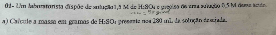 01- Um laboratorista dispõe de solução1, 5 M de H_2SO_4 e precisa de uma solução 0,5 M desse ácido. 
a) Calcule a massa em gramas de H_2SO_4 presente nos 280 mL da solução desejada.