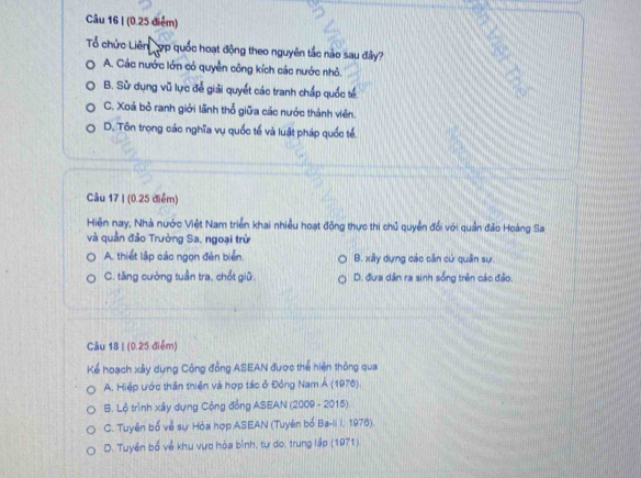 (0.25 điểm)
Tổ chức Liên đợp quốc hoạt động theo nguyên tắc nào sau đây?
A. Các nước lớn có quyền công kích các nước nhỏ.
B. Sử dụng vũ lực đễ giải quyết các tranh chấp quốc tế.
C. Xoá bỏ ranh giới lãnh thổ giữa các nước thành viên.
D. Tôn trọng các nghĩa vụ quốc tế và luật pháp quốc tế.
Câu 17 I (0.25 điểm)
Hiện nay, Nhà nước Việt Nam triển khai nhiều hoạt đồng thực thi chủ quyền đối với quần đảo Hoàng Sa
và quần đảo Trường Sa, ngoại trừ
A. thiết lập các ngọn đèn biển. B. xây dựng các căn cứ quân sự.
C. tăng cường tuần tra, chốt giữ. D. đưa dân ra sinh sống trên các đảo.
Câu 18 I (0.25 điểm)
Kể hoạch xây dụng Cộng đồng ASEAN được thể hiện thông qua
A. Hiệp ước thần thiên và hợp tác ở Đồng Nam Á (1976).
B. Lộ trình xây dựng Cộng đồng ASEAN (2009 - 2015).
C. Tuyên bố về sự Hòa hợp ASEAN (Tuyên bố Ba-Ii I, 1976).
D. Tuyên bố về khu vực hòa bình, tư do, trung lập (1971).