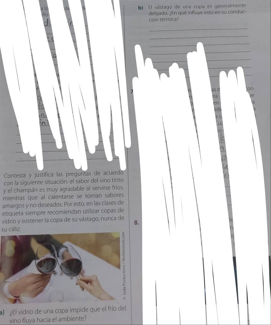 a lo d b) El vástago de una copa es generalmente 
illo 
delgado. ¿En qué influye esto en su conduc- 
ción térmica?
15 as d on 
ra 
Je 
en 
rill 
a c 
Lua 
Contesta y justifica las preguntas de acuerdo 
con la siguiente situación: el sabor del vino tinto 
y el champán es muy agradable al servirse fríos, 
mientras que al calentarse se tornan sabores 
amargos y no deseados. Por esto, en las clases de 
etiqueta siempre recomiendan utilizar copas de 
vidrio y sostener la copa de su vástago, nunca de 
8. 
su cáliz. 
) ¿El vidrio de una copa impide que el frío del 
vino fluya hacia el ambiente?