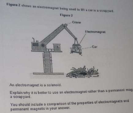 Figure 2 shows an electromagnet being used to lift a car in a scrapyard. 
Figure 2 
An electromagnet is a solenoid. 
Explain why it is better to use an electromagnet rather than a permanent mag 
a scrap yard . 
You should include a comparison of the properties of electromagnets and 
permanent magnets in your answer.