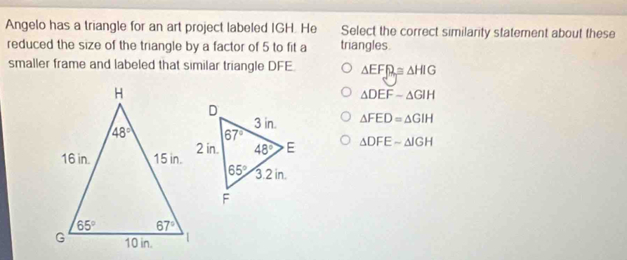 Angelo has a triangle for an art project labeled IGH. He Select the correct similarity statement about these
reduced the size of the triangle by a factor of 5 to fit a triangles.
smaller frame and labeled that similar triangle DFE △ EF_f≌ △ HIG
△ DEF-△ GIH
△ FED=△ GIH
△ DFEsim △ IGH