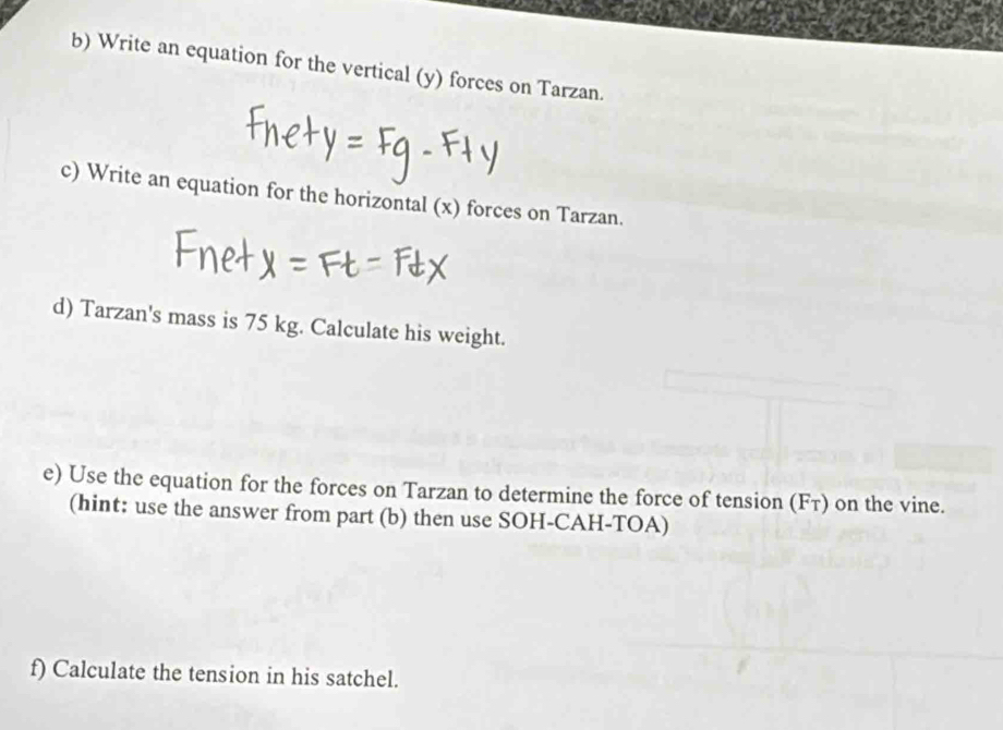 Write an equation for the vertical (y) forces on Tarzan. 
c) Write an equation for the horizontal (x) forces on Tarzan. 
d) Tarzan's mass is 75 kg. Calculate his weight. 
e) Use the equation for the forces on Tarzan to determine the force of tension (F_T) on the vine. 
(hint: use the answer from part (b) then use SOH-CAH-TOA) 
f) Calculate the tension in his satchel.