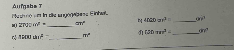 Aufgabe 7 
Rechne um in die angegebene Einheit. 
a) 2700m^2= _  cm^2 b) 4020cm^2= _ dm^2
c) 8900dm^2= _
m^2
d) 620mm^2= _ dm^2