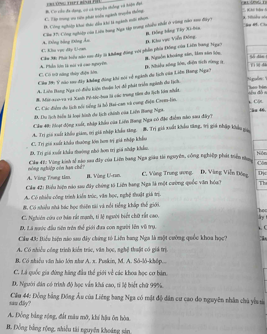 trường thPt bình phu trường t)
B. Cơ cầu đa đạng, có cá truyền thống và hiện đại.
C. Tập trung ưu tiên phát triển ngành truyền thống.
C. Khi hậu 6
D. Công nghiệp khai thác dầu khí là ngành mũi nhọn.
0, Nhiều số
Câu 45, Ch
Câu 37: Công nghiệp của Liên bang Nga tập trung nhiều nhất ở vùng nào sau đây?
B. Đồng bằng Tây Xi-bia,
A. Đồng bằng Đông Âu.
D. Khu vực Viễn Đông.
C. Khu vực đãy U-ran.
Câu 38: Phát biểu nào sau đây là không đúng với phần phía Đông của Liên bang Nga?
B. Nguồn khoáng sản, lâm sân lớn.
(
A. Phần lớn là núi và cao nguyên,
C. Có trữ năng thủy điện lớn. D. Nhiều sông lớn, diện tích rừng ít â
Câu 39: Ý nào sau đây không đúng khi nói về ngành du lịch của Liên Bang Nga?
Nguồn:
A. Liên Bang Nga có điều kiện thuận lợi để phát triển ngành du lịch.
Theo bán
B. Mát-xcơ-va và Xanh Pê-téc-bua là các trung tâm du lịch lớn nhất. riều dồn
C. Các điểm du lịch nổi tiếng là hồ Bai-can và cung điện Crem-lin.  Cột
D. Du lịch biển là loại hình du lịch chính của Liên Bang Nga. Câu 46.
Câu 40: Hoạt động xuất, nhập khẩu của Liên Bang Nga có đặc điểm nào sau đây?
A. Trị giá xuất khẩu giảm, trị giá nhập khẩu tăng. B. Trị giá xuất khẩu tăng, trị giá nhập khẩu gián
C. Trị giá xuất khẩu thường lớn hơn trị giá nhập khẩu
D. Trị giá xuất khẩu thường nhỏ hơn trị giá nhập khẩu. Nôn
Câu 41: Vùng kinh tế nào sau đây của Liên bang Nga giảu tải nguyên, công nghiệp phát triển nhưm Côn
nông nghiệp còn hạn chế?
A. Vùng Trung tâm. B. Vùng U-ran. C. Vùng Trung ương. D. Vùng Viễn Đông Dịc
Câu 42: Biểu hiện nảo sau đây chứng tỏ Liên bang Nga là một cường quốc văn hóa?
Th
A. Có nhiều công trình kiến trúc, văn học, nghệ thuật giá trị.
B. Có nhiều nhà bác học thiên tải và nổi tiếng khắp thế giới.
heo
C. Nghiên cứu cơ bản rất mạnh, tỉ lệ người biết chữ rất cao.
D. Là nước đầu tiên trên thế giới đưa con người lên vũ trụ.  C ây 
Câu 43: Biểu hiện nào sau đây chứng tỏ Liên bang Nga là một cường quốc khoa học? Câu
A. Có nhiều công trình kiến trúc, văn học, nghệ thuật có giá trị.
B. Có nhiều văn hào lớn như A. x. Puskin, M. A. Sô-lô-khôp...
C. Là quốc gia đứng hàng đầu thế giới về các khoa học cơ bản.
D. Người dân có trình độ học vấn khá cao, tỉ lệ biết chữ 99%.
Câu 44: Đồng bằng Đông Âu của Liêng bang Nga có mật độ dân cư cao do nguyên nhân chủ yếu nà
sau đây?
A. Đồng bằng rộng, đất màu mỡ, khí hậu ôn hòa.
B. Đồng bằng rộng, nhiều tải nguyên khoáng sản.