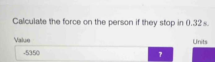 Calculate the force on the person if they stop in 0.32s. 
Value Units
-5350