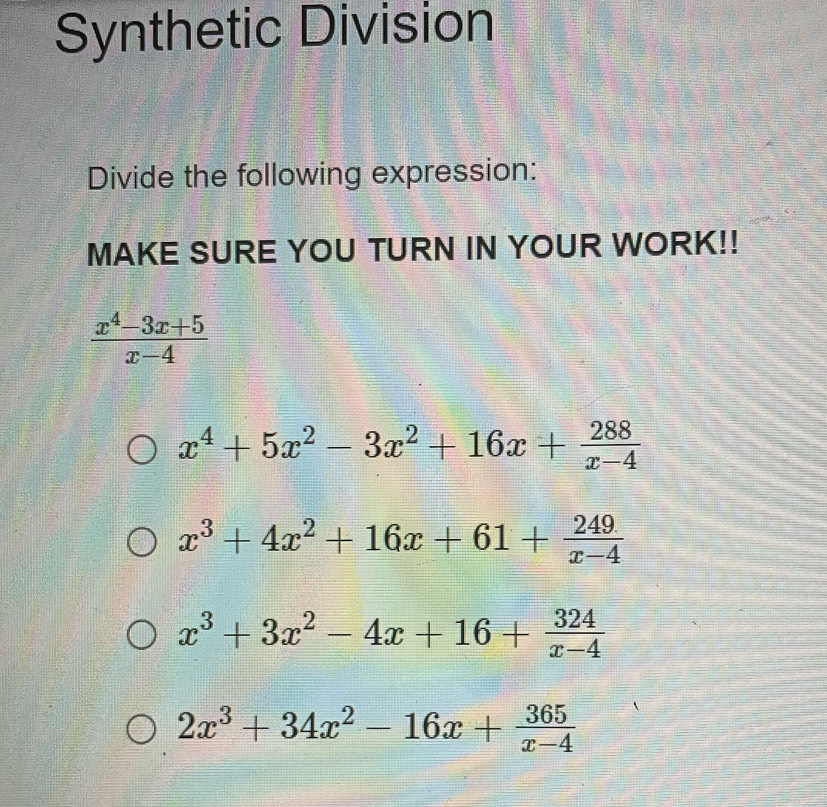 Synthetic Division
Divide the following expression:
MAKE SURE YOU TURN IN YOUR WORK!!
 (x^4-3x+5)/x-4 
x^4+5x^2-3x^2+16x+ 288/x-4 
x^3+4x^2+16x+61+ 249/x-4 
x^3+3x^2-4x+16+ 324/x-4 
2x^3+34x^2-16x+ 365/x-4 