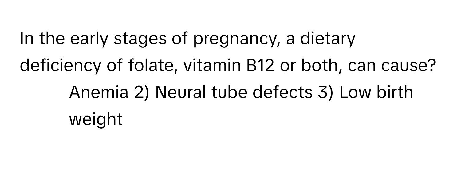 In the early stages of pregnancy, a dietary deficiency of folate, vitamin B12 or both, can cause?

1) Anemia 2) Neural tube defects 3) Low birth weight