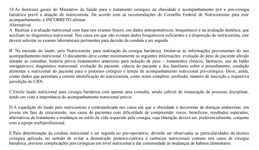 As diretrizes gerais do Ministério da Saúde para o tratamento cirúrgico da obesidade e acompanhamento pré e pós-cirurgia
bariátrica prevê a atuação do nutricionista. De acordo com as recomendações do Conselho Federal de Nutricionistas para esse
acompanhamento, é INCORRETO afirmar:
Alternativas
A. Realizar a avaliação nutricional com base nos exames físicos, em dados antropométricos, bioquímicos e na avaliação dietética, que
auxiliam no diagnóstico nutricional. Nos casos em que não existam dados bioquímicos suficientes e à disposição do nutricionista, este
deverá solicitar os exames laboratoriais pertinentes para decisão da conduta a ser seguida
B. Na emissão do laudo, pelo Nutricionista, para realização da cirurgia bariátrica, limitar-se às informações provenientes do seu
acompanhamento nutricional. O documento deve conter minimamente as seguintes informações: evolução do peso do paciente aferido
durante as consultas, história prévia (tratamentos anteriores para redução de peso - tratamentos clínicos, fármacos, uso de balão
intragástrico), diagnóstico nutricional, evolução do paciente, ciência do paciente e dos familiares sobre o procedimento, condição
alimentar e nutricional do paciente para o processo cirúrgico e tempo de acompanhamento nutricional pré-cirúrgico. Deve, ainda,
conter dados que permitam a correta identificação do nutricionista, como nome completo, profissão, número de inscrição e respectiva
jurisdição do CRN.
C.Emitir laudo nutricional para cirurgia bariátrica com apenas uma consulta, sendo cabível de instauração de processo disciplinar,
tendo em vista a importância do acompanhamento nutricional prévio.
D.A expedição do laudo pelo nutricionista é contraindicada nos casos em que a obesidade é decorrente de doenças endócrinas; em
jovens em fase de crescimento; nos casos de pacientes com dificuldade de compreender ríscos, benefícios, resultados esperados,
alternativas de tratamento e mudanças no estilo de vida requerido pela cirurgia, cuja liberação deverá ser, preferencialmente, conjunta
com a equipe multiprofissional
E.Para determinação da conduta nutricional a ser seguida no pós-operatório, deverão ser observadas as particularidades da técnica
cirúrgica aplicada, no sentido de evitar a desnutrição proteico-calórica e carências nutricionais comuns nos casos de cirurgia
bariátrica, prevenir complicações pós-cirúrgicas em nivel nutricional e dar continuidade às mudanças de hábitos alimentares.