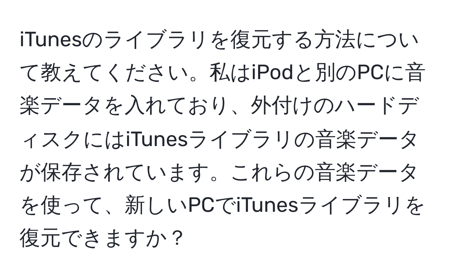 iTunesのライブラリを復元する方法について教えてください。私はiPodと別のPCに音楽データを入れており、外付けのハードディスクにはiTunesライブラリの音楽データが保存されています。これらの音楽データを使って、新しいPCでiTunesライブラリを復元できますか？