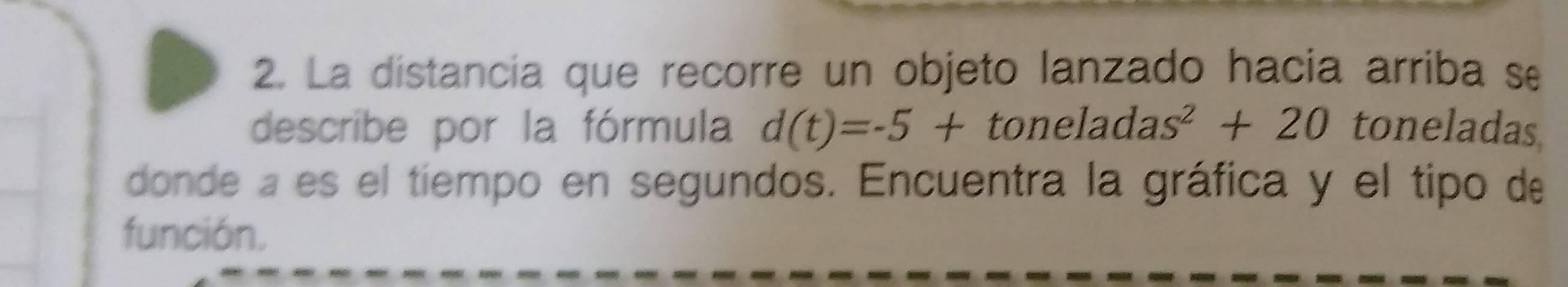 La distancia que recorre un objeto lanzado hacia arriba se 
describe por la fórmula d(t)=-5+toneladas^2+20 toneladas 
donde a es el tiempo en segundos. Encuentra la gráfica y el tipo de 
función.