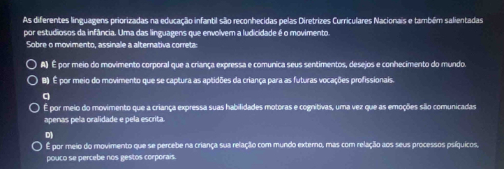 As diferentes linguagens priorizadas na educação infantil são reconhecidas pelas Diretrizes Curriculares Nacionais e também salientadas
por estudiosos da infância. Uma das linguagens que envolvem a ludicidade é o movimento.
Sobre o movimento, assinale a alternativa correta:
A) É por meio do movimento corporal que a criança expressa e comunica seus sentimentos, desejos e conhecimento do mundo.
B) É por meio do movimento que se captura as aptidões da criança para as futuras vocações profissionais.
C
É por meio do movimento que a criança expressa suas habilidades motoras e cognitivas, uma vez que as emoções são comunicadas
apenas pela oralidade e pela escrita.
D)
É por meio do movimento que se percebe na criança sua relação com mundo externo, mas com relação aos seus processos psíquicos,
pouco se percebe nos gestos corporais.