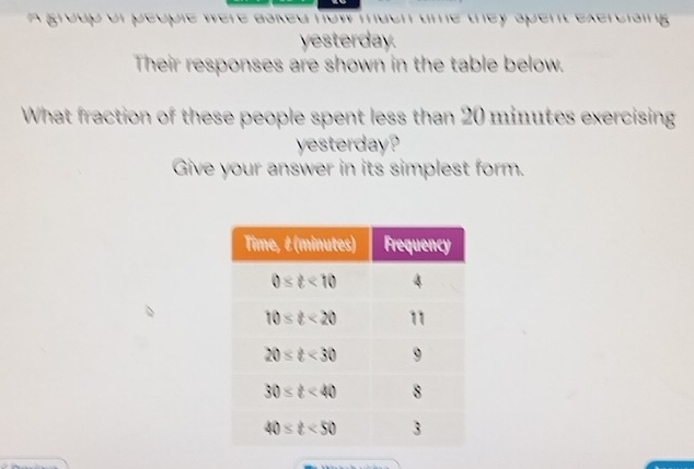 A group of people were asked now much time they spent exereising .
yesterday.
Their responses are shown in the table below.
What fraction of these people spent less than 20 minutes exercising
yesterday?
Give your answer in its simplest form.