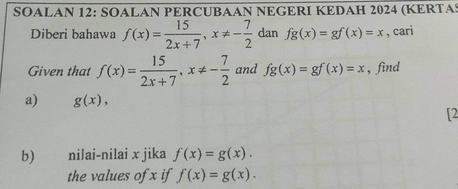 SOALAN 12: SOALAN PERCUBAAN NEGERI KEDAH 2024 (KERTAS 
dan fg(x)=gf(x)=x , cari 
Diberi bahawa f(x)= 15/2x+7 , x!= -frac 72^ 
Given that f(x)= 15/2x+7 , x!= - 7/2  and fg(x)=gf(x)=x , find 
a)
g(x), 
[2 
b) nilai-nilai x jika f(x)=g(x). 
the values of x if f(x)=g(x).