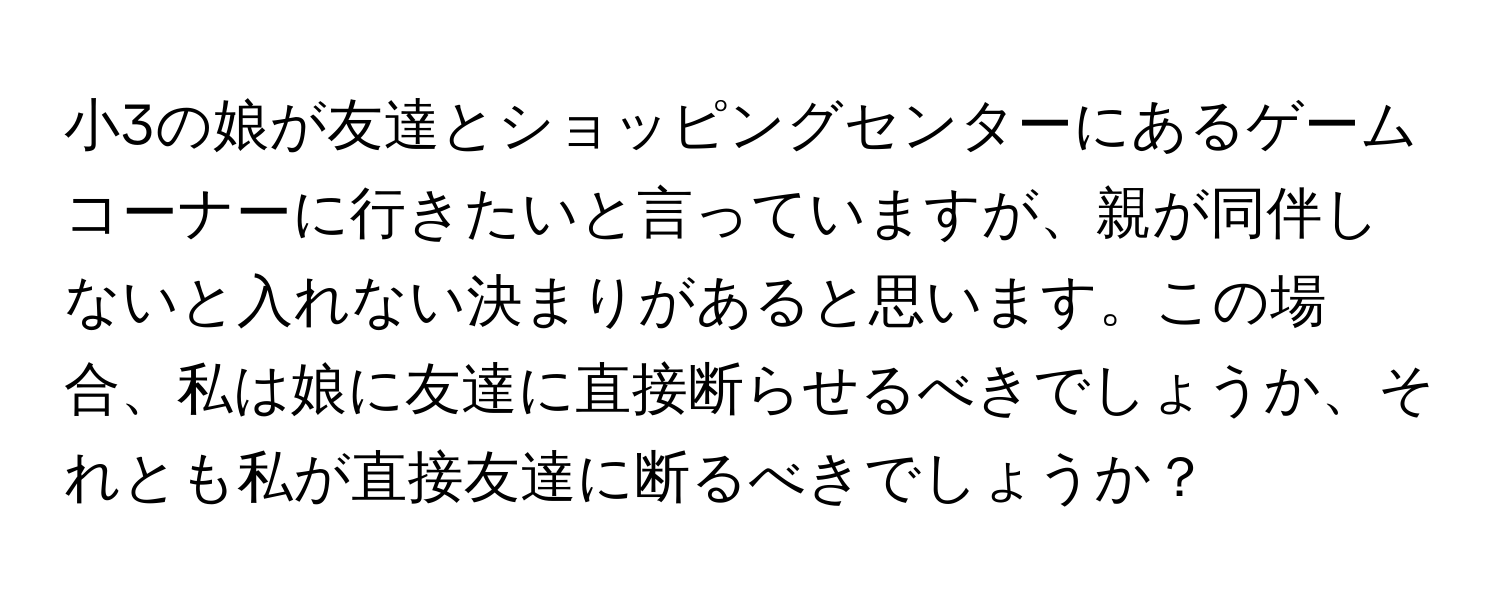 小3の娘が友達とショッピングセンターにあるゲームコーナーに行きたいと言っていますが、親が同伴しないと入れない決まりがあると思います。この場合、私は娘に友達に直接断らせるべきでしょうか、それとも私が直接友達に断るべきでしょうか？