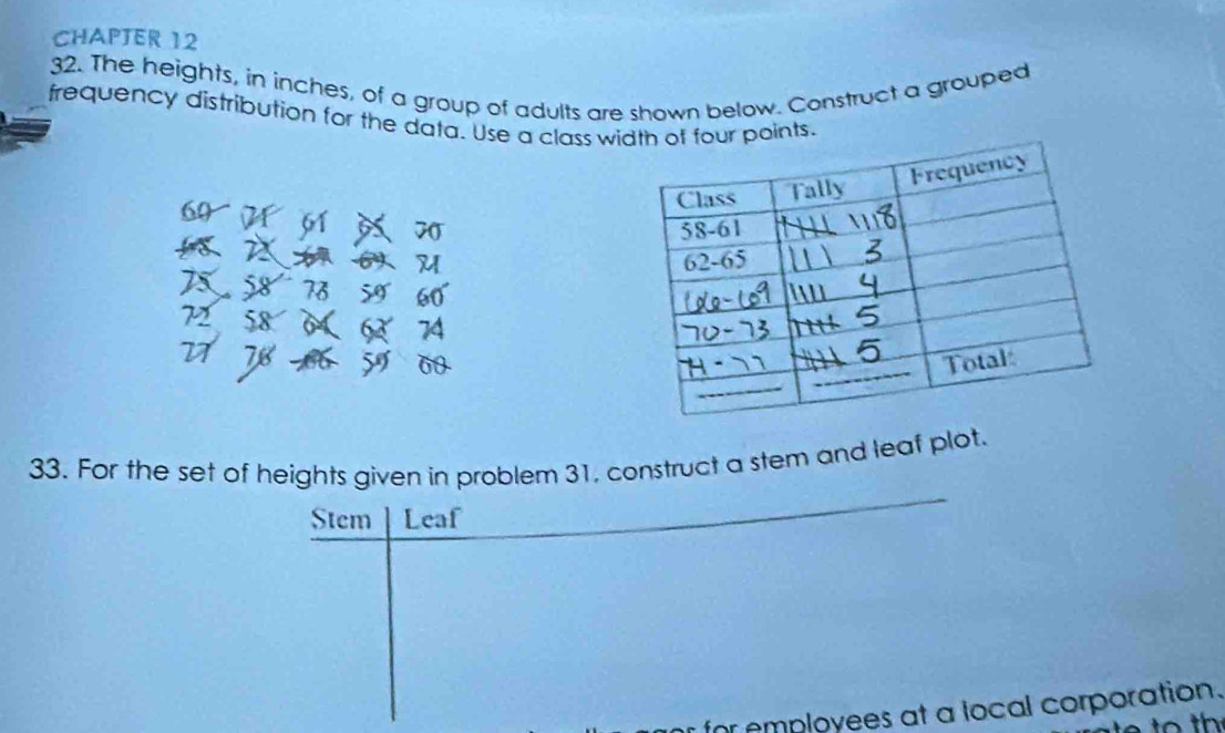 CHAPTER 12 
32. The heights, in inches, of a group of adults are shown below. Construct a grouped 
frequency distribution for the data. Use a class width of four points.
70
33. For the set of heights given in problem 31, construct a stem and leaf plot. 
Stem Leaf 
for employees at a local corporation.