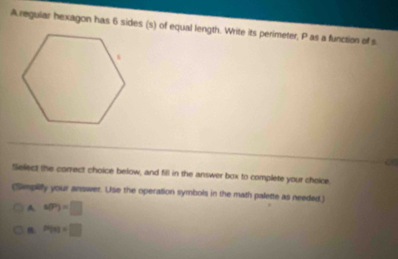 A regular hexagon has 6 sides (s) of equal length. Write its perimeter, P as a function of s
Select the correct choice below, and fill in the answer box to complete your choice
(Smplly your answer. Use the operation symbols in the math palette as needed.)
A s(P)=□ . P(n)=□