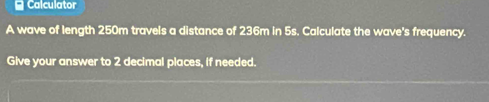 ≌ Calculator 
A wave of length 250m travels a distance of 236m in 5s. Calculate the wave's frequency. 
Give your answer to 2 decimal places, if needed.