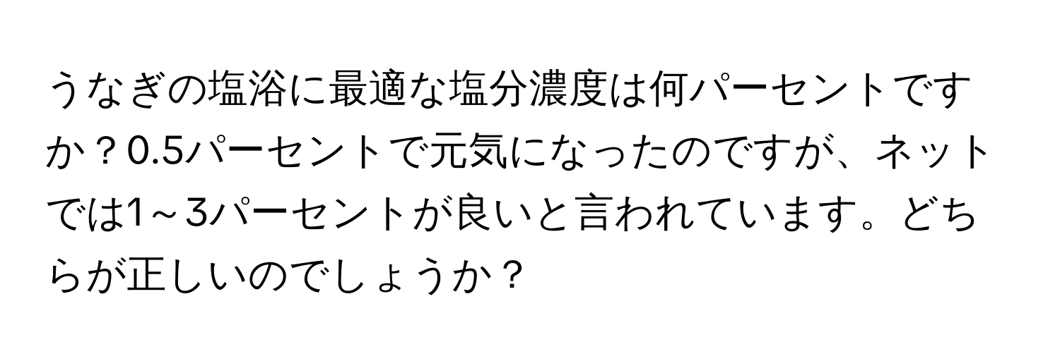 うなぎの塩浴に最適な塩分濃度は何パーセントですか？0.5パーセントで元気になったのですが、ネットでは1～3パーセントが良いと言われています。どちらが正しいのでしょうか？