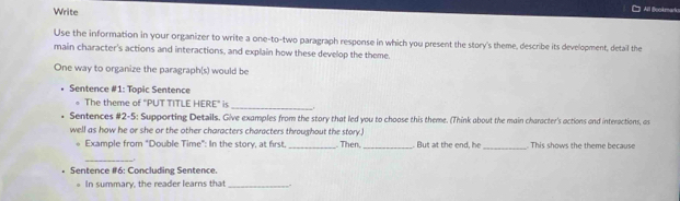 Write 
All Bookmarlu 
Use the information in your organizer to write a one-to-two paragraph response in which you present the story's theme, describe its development, detail the 
main character's actions and interactions, and explain how these develop the theme. 
One way to organize the paragraph(s) would be 
Sentence #1: Topic Sentence 
。 The theme of "PUT TITLE HERE" is 
_ 
Sentences #2-5: Supporting Details. Give examples from the story that led you to choose this theme. (Think about the main character's actions and interactions, as 
well as how he or she or the other characters characters throughout the story.) 
* Example from "Double Time": In the story, at first _ Then, _. But at the end, he_ . This shows the theme because 
_. 
Sentence #6: Concluding Sentence. 
In summary, the reader learns that_