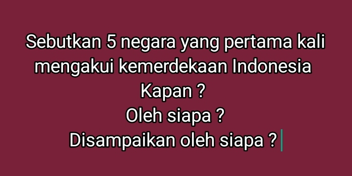 Sebutkan 5 negara yang pertama kali 
mengakui kemerdekaan Indonesia 
Kapan ? 
Oleh siapa ? 
Disampaikan oleh siapa ?