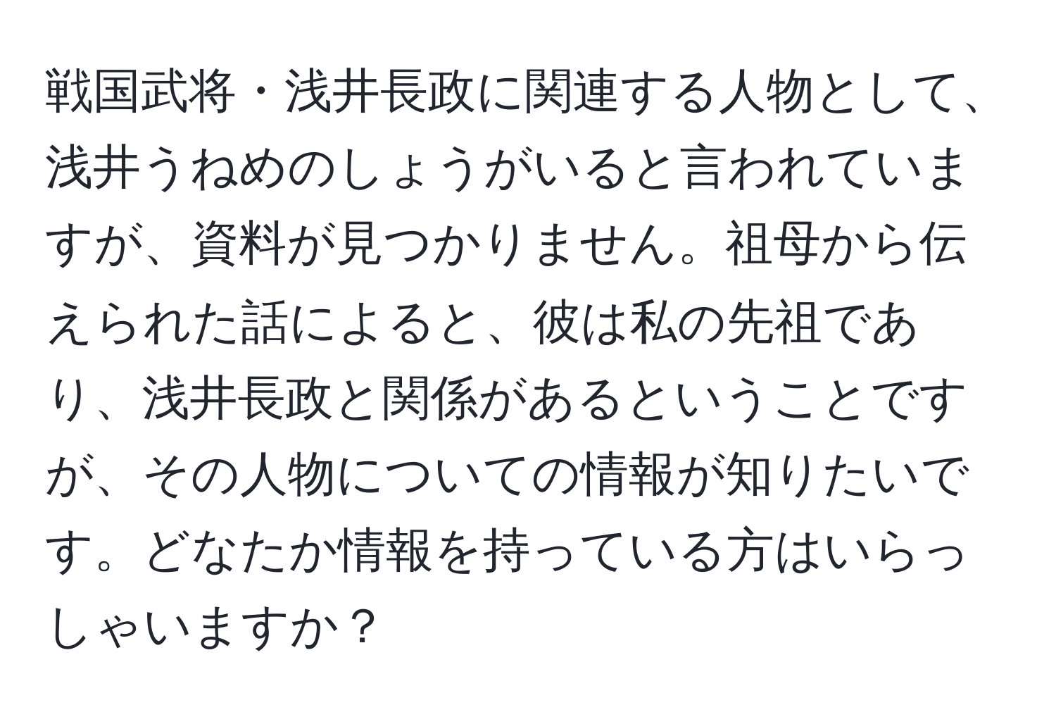 戦国武将・浅井長政に関連する人物として、浅井うねめのしょうがいると言われていますが、資料が見つかりません。祖母から伝えられた話によると、彼は私の先祖であり、浅井長政と関係があるということですが、その人物についての情報が知りたいです。どなたか情報を持っている方はいらっしゃいますか？