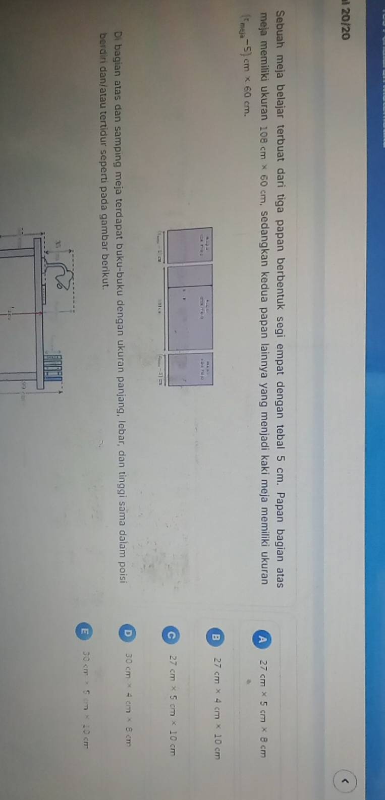 1 20/20 <
Sebuah meja belajar terbuat dari tiga papan berbentuk segi empat dengan tebal  5 cm. Papan bagian atas
meja memiliki ukuran 108cm* 60cm , sedangkan kedua papan lainnya yang menjadi kaki meja memiliki ukuran A 27cm* 5cm* 8cm
(r_me/a-5)cm* 60cm.
B 27cm* 4cm* 10cm
C 27cm* 5cm* 10cm
Di bagian atas dan samping meja terdapat buku-buku dengan ukuran panjang, lebar, dan tinggi sama dalam poisi D 30cm* 4cm* 8cm
berdiri dan/atau tertidur seperti pada gambar berikut.
E 30cm* 5cm* 10cm