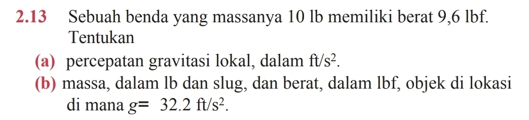 2.13 Sebuah benda yang massanya 10 lb memiliki berat 9,6 lbf. 
Tentukan 
(a) percepatan gravitasi lokal, dalam ft/s^2. 
(b) massa, dalam lb dan slug, dan berat, dalam lbf, objek di lokasi 
di mana g=32.2ft/s^2.