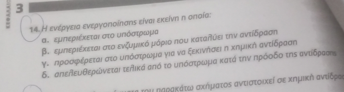 3
14. Η ενέργεια ενεργοποίπσης είναι εκείνη η οποία:
α. εμπεριέχεται στο υΠόστρωμα
βο εμπιεριέκεται στο ενζυμικό μόριο που καταδύει την αντίδραση
γδ δπροσφέρεται στο υπόστρωμα για να ξεκινήσει η κημική αντίδραση
δ. απεδευθερώνεται τελικά από το υπόστρωμα κατά την πρόοδο της αντίδρασης
ου παρακάτω σχήματος αντιστοικεί σε κημική αντίδρας