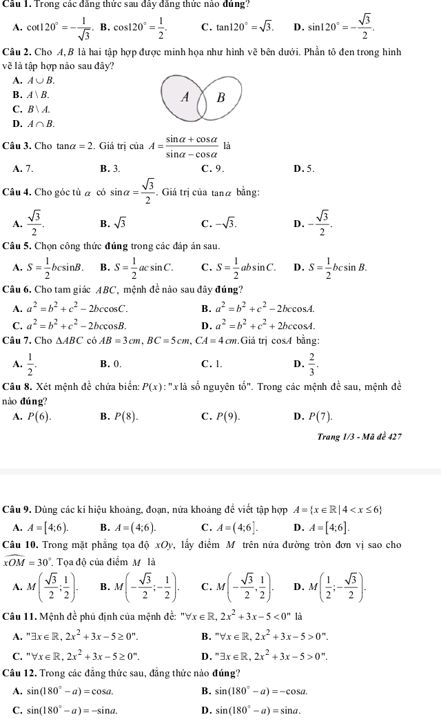 Trong các đăng thức sau đây đăng thức nảo đủng?
A. cot 120°=- 1/sqrt(3) .B.cos 120°= 1/2 . C. tan 120°=sqrt(3). D. sin 120°=- sqrt(3)/2 .
Câu 2. Cho A, B là hai tập hợp được minh họa như hình vẽ bên dưới. Phần tô đen trong hình
vẽ là tập hợp nào sau đây?
A. A∪ B.
B. A、B. A B
C. B|A.
D. A∩ B.
Câu 3. Cho tan alpha =2 2. Giá trị ciaA= (sin alpha +cos alpha )/sin alpha -cos alpha   là
A. 7. B. 3. C. 9. D. 5.
Câu 4. Cho góc tù α có sin alpha = sqrt(3)/2 . Giá trị của tanα bằng:
A.  sqrt(3)/2 . B. sqrt(3) C. -sqrt(3). D. - sqrt(3)/2 .
Câu 5. Chọn công thức đúng trong các đáp án sau.
A. S= 1/2 bcsin B. B. S= 1/2 acsin C. C. S= 1/2 absin C. D. S= 1/2 bcsin B.
Câu 6. Cho tam giác ABC, mệnh đề nào sau đây đúng?
A. a^2=b^2+c^2-2bccos C. B. a^2=b^2+c^2-2bccos A.
C. a^2=b^2+c^2-2bccos B. D. a^2=b^2+c^2+2bccos A.
Câu 7. Cho △ ABC cá AB=3cm,BC=5cm,CA=4cm.Giá trị cosA bằng:
A.  1/2 . B. 0. C. l. D.  2/3 .
Câu 8. Xét mệnh đề chứa biển: P(x) : 'x là số nguyên that o''. Trong các mệnh đề sau, mệnh đề
nào đúng?
A. P(6). B. P(8). C. P(9). D. P(7).
Trang 1/3 - Mã đề 427
Câu 9. Dùng các kí hiệu khoảng, đoạn, nữa khoảng đề viết tập hợp A= x∈ R|4
A. A=[4;6). B. A=(4;6). C. A=(4;6]. D. A=[4;6].
Câu 10. Trong mặt phẳng tọa ac xOy ,lấy điểm Mô trên nửa đường tròn đơn vị sao cho
widehat xOM=30°. Tọa độ của điểm M là
A. M( sqrt(3)/2 ; 1/2 ). B. M(- sqrt(3)/2 ;- 1/2 ). C. M(- sqrt(3)/2 , 1/2 ). D. M( 1/2 ;- sqrt(3)/2 ).
Câu 11. Mệnh đề phủ định của mệnh đề: "∀ x∈ R,2x^2+3x-5<0^n là
A. ''exists x∈ R,2x^2+3x-5≥ 0''. B. ''forall x∈ R,2x^2+3x-5>0''.
C. ''forall x∈ R,2x^2+3x-5≥ 0''. D. ''exists x∈ R,2x^2+3x-5>0''.
Câu 12. Trong các đẳng thức sau, đẳng thức nào đúng?
A. sin (180°-a)=cos a. B. sin (180°-a)=-cos a.
C. sin (180°-a)=-sin a. D. sin (180°-a)=sin a.