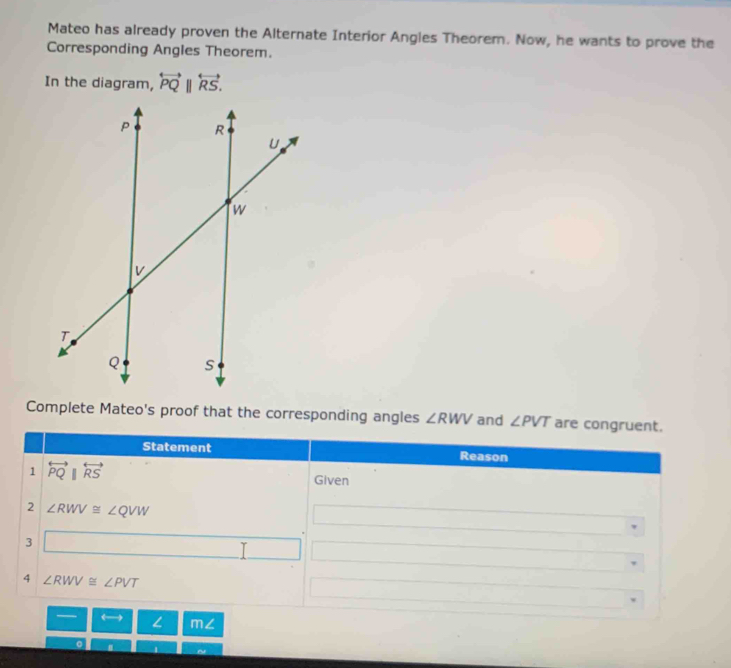 Mateo has already proven the Alternate Interior Angles Theorem. Now, he wants to prove the 
Corresponding Angles Theorem. 
In the diagram, overleftrightarrow PQ||overleftrightarrow RS. 
Complete Mateo's proof that the corresponding angles ∠ RWV and ∠ PVT are congruent. 
Statement Reason 
1 overleftrightarrow PQ||overleftrightarrow RS
Given 
2 ∠ RWV≌ ∠ QVW
3 □ 
4 ∠ RWV≌ ∠ PVT
— L m∠