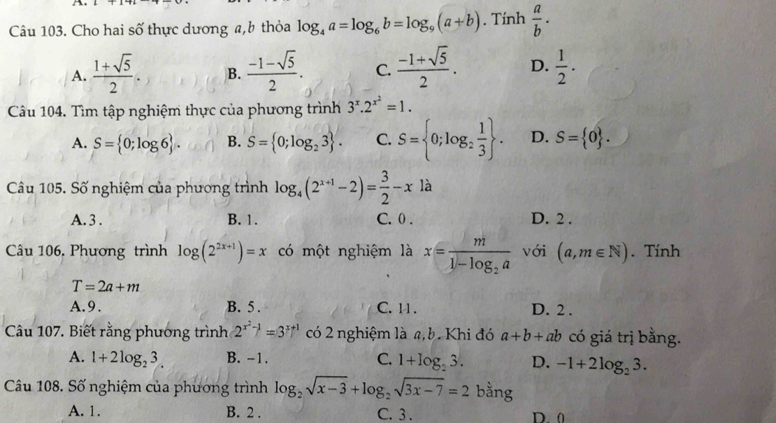 Cho hai số thực dương a,b thỏa log _4a=log _6b=log _9(a+b). Tính  a/b ·
A.  (1+sqrt(5))/2 .  (-1-sqrt(5))/2 . C.  (-1+sqrt(5))/2 . D.  1/2 ·
B.
Câu 104. Tìm tập nghiệm thực của phương trình 3^x.2^(x^2)=1.
A. S= 0;log 6 . B. S= 0;log _23 . C. S= 0;log _2 1/3  . D. S= 0 .
Câu 105. Số nghiệm của phương trình log _4(2^(x+1)-2)= 3/2 -x à
A. 3 . B. 1. C. 0 . D. 2 .
Câu 106. Phương trình log (2^(2x+1))=x có một nghiệm là x=frac m1-log _2a với (a,m∈ N). Tính
T=2a+m
A.9. B. 5 . C. 11 . D. 2 .
Câu 107. Biết rằng phương trình 2^(x^2)-1=3^(x+1) có 2 nghiệm là a,b. Khi đó a+b+ab có giá trị bằng.
A. l+2log _23. B. -1. C. 1+log _23. D. -1+2log _23.
Câu 108. Số nghiệm của phương trình log _2sqrt(x-3)+log _2sqrt(3x-7)=2 bằng
A. 1. B. 2 . C. 3 . D. 0