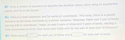 Write a system of equations to describe the situation below, solve using an augmented 
matrix, and fill in the blanks. 
) Pablo is a shoe salesman, and he works on commission. This week, there is a special 
incentive to sell shoes and boots by a certain company. Yesterday, Pablo sold 1 pair of boots, 
earning $20 in commission. Today, he sold 5 pairs of shoes and 4 pairs of boots, earning a 
total commission of $130. How much does Pablo earn for the sale of each type of footwear? 
！ Pablo earns $ □ for each pair of shoes and $□ for each pair of boots.