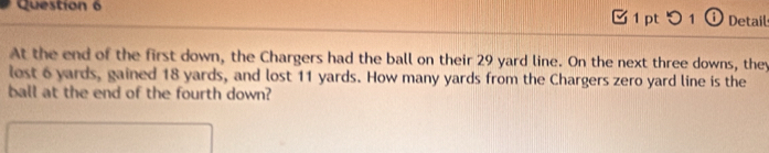 つ 1 ① Detail 
At the end of the first down, the Chargers had the ball on their 29 yard line. On the next three downs, they 
lest 6 yards, gained 18 yards, and lost 11 yards. How many yards from the Chargers zero yard line is the 
ball at the end of the fourth down?