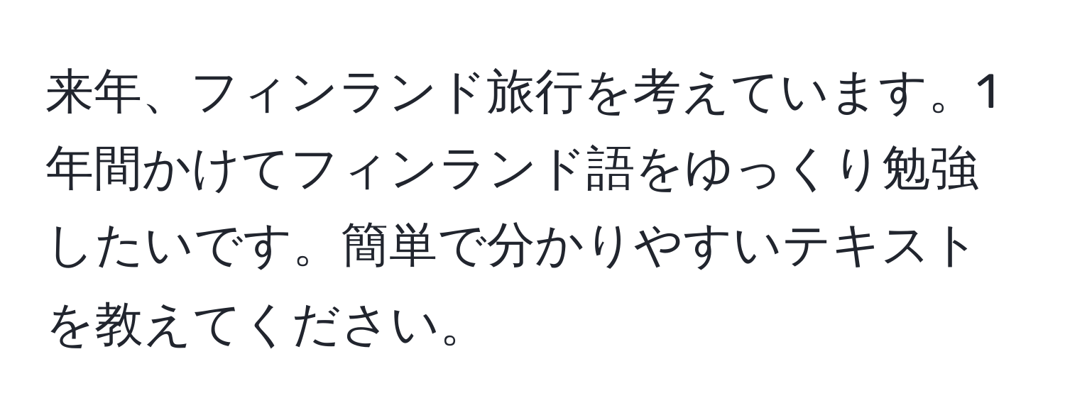 来年、フィンランド旅行を考えています。1年間かけてフィンランド語をゆっくり勉強したいです。簡単で分かりやすいテキストを教えてください。