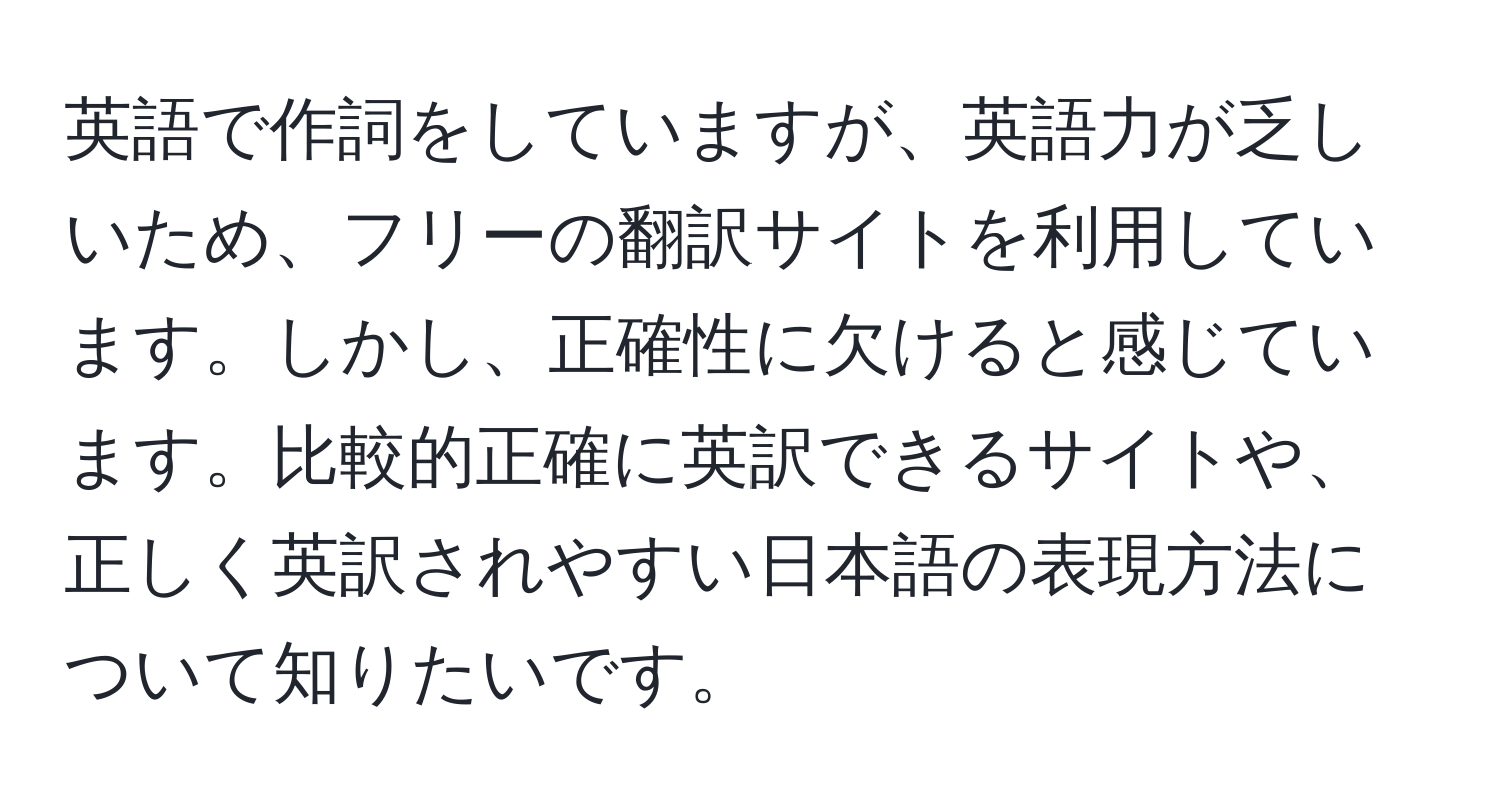 英語で作詞をしていますが、英語力が乏しいため、フリーの翻訳サイトを利用しています。しかし、正確性に欠けると感じています。比較的正確に英訳できるサイトや、正しく英訳されやすい日本語の表現方法について知りたいです。