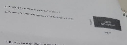 A rectangle has area defined by 6x^2+13x-8, 
a) Factor to find algebraic expressions for the length and width 
3 17=1
Langth? 
b) If x=10cm