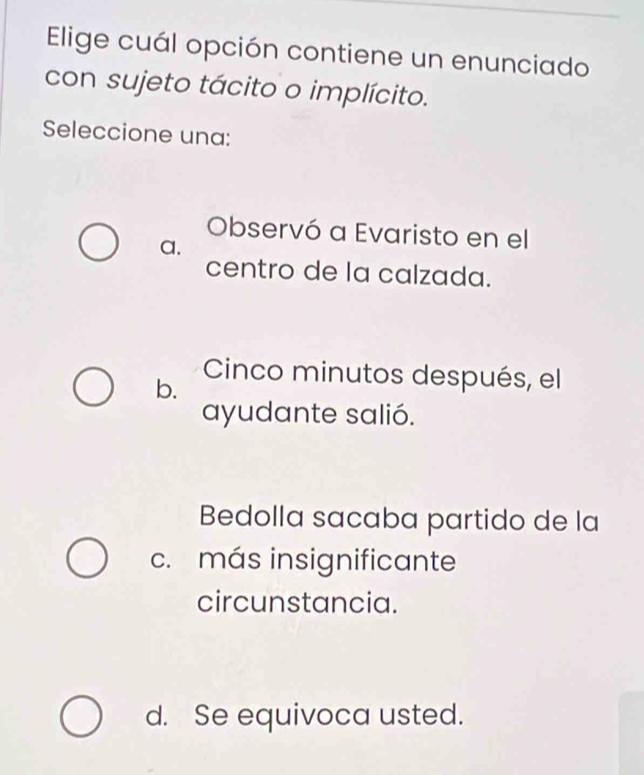 Elige cuál opción contiene un enunciado
con sujeto tácito o implícito.
Seleccione una:
Observó a Evaristo en el
a.
centro de la calzada.
Cinco minutos después, el
b.
ayudante salió.
Bedolla sacaba partido de la
c. más insignificante
circunstancia.
d. Se equivoca usted.