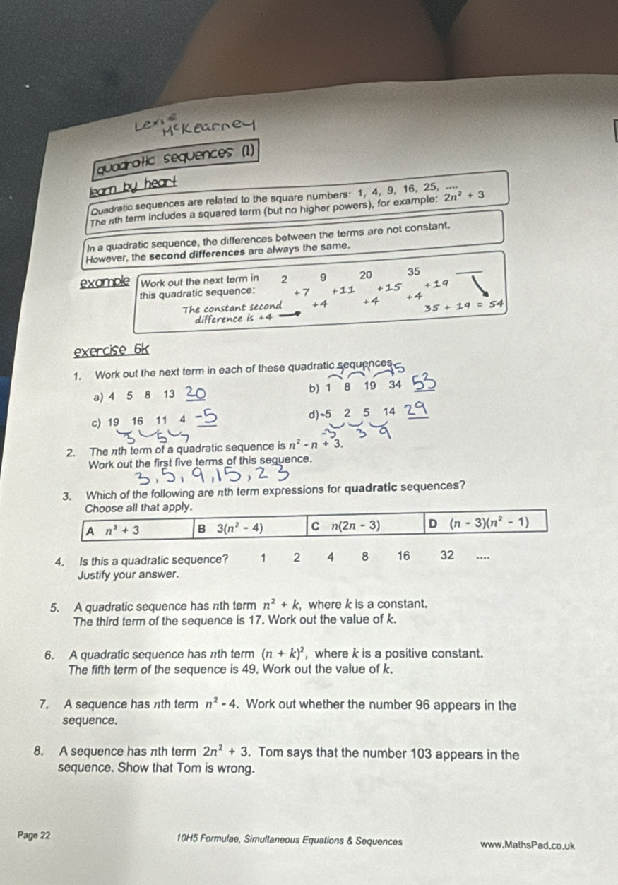 quadratic sequences (1)
learn by hear!
Quadratic sequences are related to the square numbers: 1, 4, 9, 16, 25,
The nth term includes a squared term (but no higher powers), for example: 2n^2+3
In a quadratic sequence, the differences between the terms are not constant.
However, the second differences are always the same.
example Work out the next term in 2 9 20 35
this quadratic sequence: +7 +11 5 +19
The constant second +4 +4 +4
35+19=54
difference is+4
exercise 6k
1. Work out the next term in each of these quadratic sequences
a) 4 5 8 13 b) 1 8 19 34
c) 19 16 11 4 d) ~5 2 5 14
2. The nth term of a quadratic sequence is n^2-n+3. 
Work out the first five terms of this sequence.
3. Which of the following are πth term expressions for quadratic sequences?
Choose all that apply.
A n^3+3 B 3(n^2-4) C n(2n-3) D (n-3)(n^2-1)
4. Is this a quadratic sequence? 1 2 4 8 16 32
Justify your answer.
5. A quadratic sequence has nth term n^2+k where k is a constant.
The third term of the sequence is 17. Work out the value of k.
6. A quadratic sequence has πth term (n+k)^2 , where k is a positive constant.
The fifth term of the sequence is 49. Work out the value of k.
7. A sequence has nth term n^2-4. Work out whether the number 96 appears in the
sequence.
8. A sequence has nth term 2n^2+3. Tom says that the number 103 appears in the
sequence. Show that Tom is wrong.
Page 22 10H5 Formulae, Simultaneous Equations & Sequences www.MalhsPad.co.uk