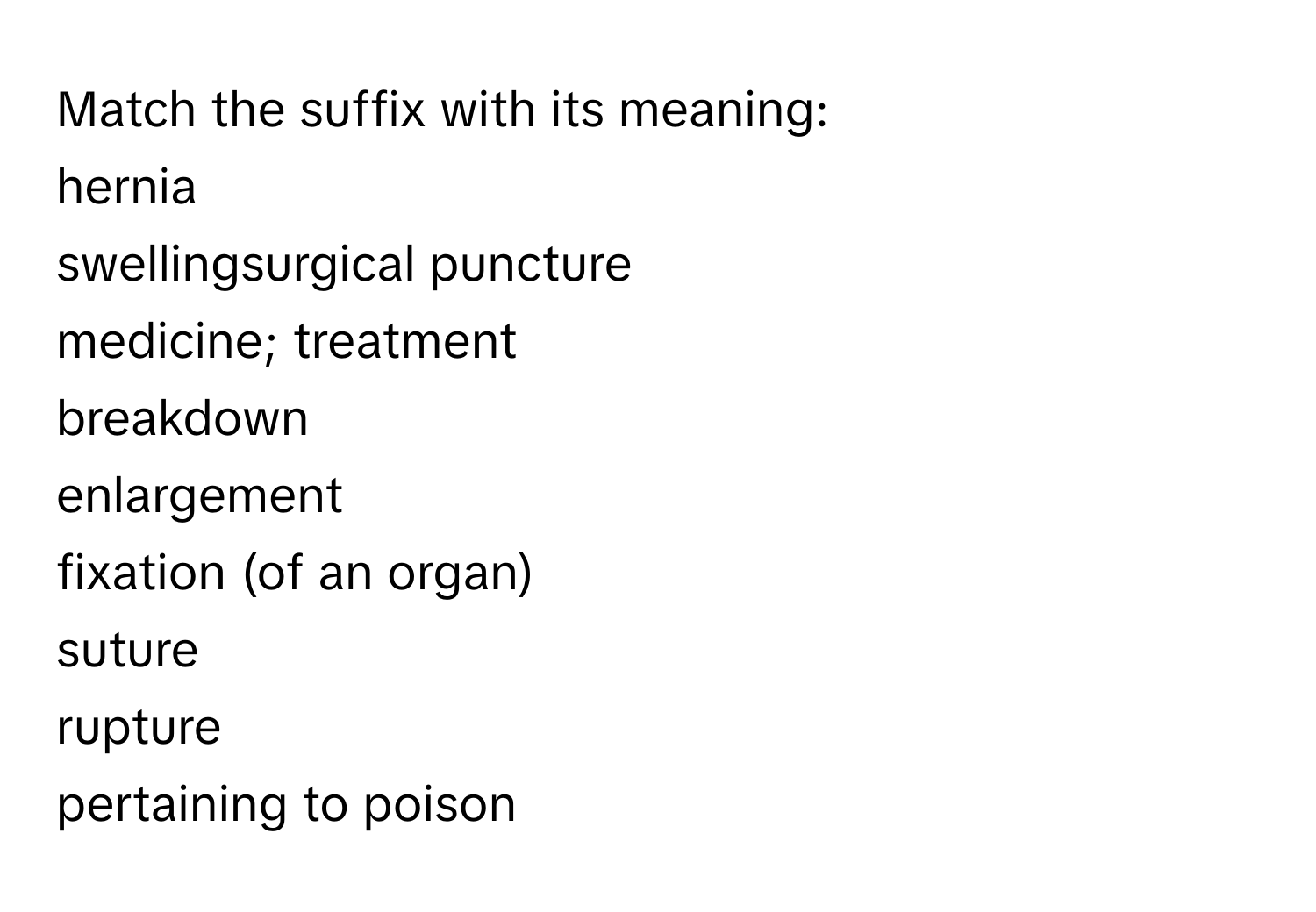 Match the suffix with its meaning:
hernia
swellingsurgical puncture
medicine; treatment
breakdown
enlargement
fixation (of an organ)
suture
rupture
pertaining to poison