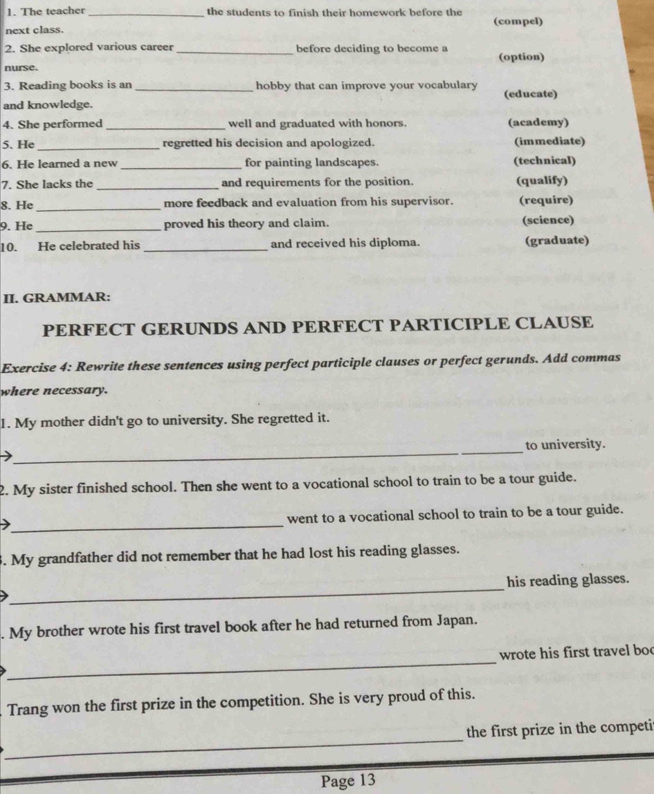 The teacher _the students to finish their homework before the 
(compel) 
next class. 
2. She explored various career _before deciding to become a 
(option) 
nurse. 
3. Reading books is an _hobby that can improve your vocabulary 
and knowledge. (educate) 
4. She performed _well and graduated with honors. (academy) 
5. He _regretted his decision and apologized. (immediate) 
6. He learned a new _for painting landscapes. (technical) 
7. She lacks the _and requirements for the position. (qualify) 
8. He _more feedback and evaluation from his supervisor. (require) 
9. He _proved his theory and claim. (science) 
10. He celebrated his _and received his diploma. (graduate) 
II. GRAMMAR: 
PERFECT GERUNDS AND PERFECT PARTICIPLE CLAUSE 
Exercise 4: Rewrite these sentences using perfect participle clauses or perfect gerunds. Add commas 
where necessary. 
1. My mother didn't go to university. She regretted it. 
_ 
_ 
to university. 
2. My sister finished school. Then she went to a vocational school to train to be a tour guide. 
_ 
went to a vocational school to train to be a tour guide. 
3. My grandfather did not remember that he had lost his reading glasses. 
_ 
his reading glasses. 
. My brother wrote his first travel book after he had returned from Japan. 
_ 
wrote his first travel boo 
Trang won the first prize in the competition. She is very proud of this. 
_ 
the first prize in the competi 
Page 13