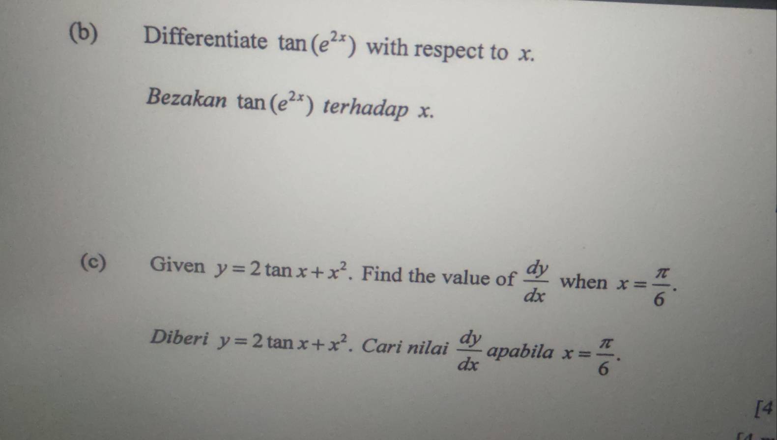 Differentiate tan (e^(2x)) with respect to x. 
Bezakan tan (e^(2x)) terhadap x. 
(c) Given y=2tan x+x^2. Find the value of  dy/dx  when x= π /6 . 
Diberi y=2tan x+x^2. Cari nilai  dy/dx  apabila x= π /6 . 
[4