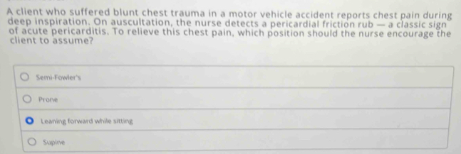 A client who suffered blunt chest trauma in a motor vehicle accident reports chest pain during
deep inspiration. On auscultation, the nurse detects a pericardial friction rub — a classic sign
of acute pericarditis. To relieve this chest pain, which position should the nurse encourage the
client to assume?
Semi-Fowler's
Prone
Leaning forward while sitting
Supine