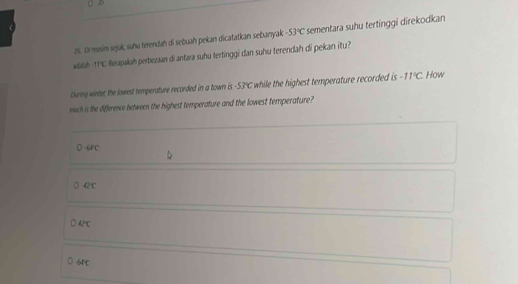 Di musim sejúk, suhu terendah di sebuah pekan dicatatkan sebanyak -53°C sementara suhu tertinggi direkodkan
adalah IfC Berapakah perbezaan di antara suhu tertinggi dan suhu terendah di pekan itu?
During winter, the lowest temperature recorded in a town is -53°C while the highest temperature recorded is -11°C How
much is the difference between the highest temperature and the lowest temperature?
○ -64°℃
42℃
bigcirc 42°C
-64°C