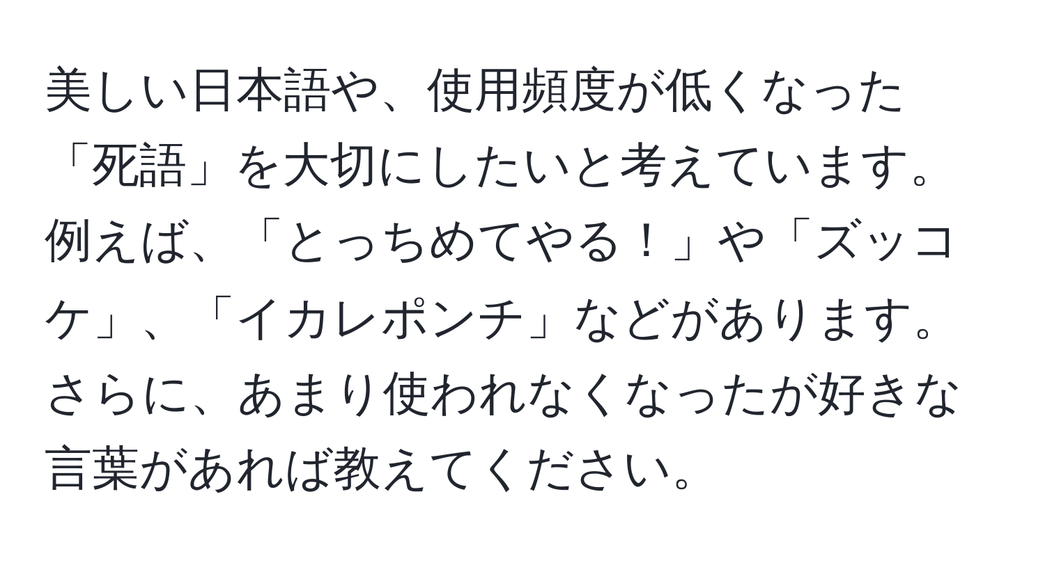 美しい日本語や、使用頻度が低くなった「死語」を大切にしたいと考えています。例えば、「とっちめてやる！」や「ズッコケ」、「イカレポンチ」などがあります。さらに、あまり使われなくなったが好きな言葉があれば教えてください。