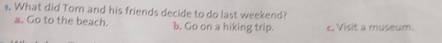 What did Tom and his friends decide to do last weekend?
a. Go to the beach. b. Go on a hiking trip. c. Visit a museum.