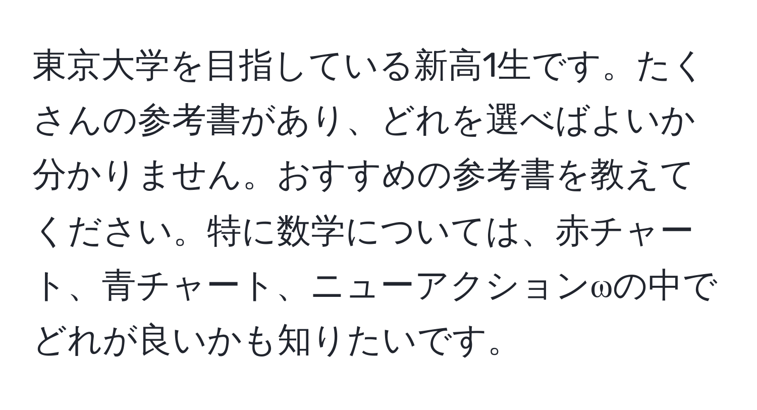 東京大学を目指している新高1生です。たくさんの参考書があり、どれを選べばよいか分かりません。おすすめの参考書を教えてください。特に数学については、赤チャート、青チャート、ニューアクションωの中でどれが良いかも知りたいです。