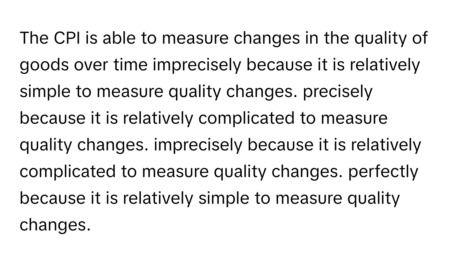 The CPI is able to measure changes in the quality of goods over time imprecisely because it is relatively simple to measure quality changes. precisely because it is relatively complicated to measure quality changes. imprecisely because it is relatively complicated to measure quality changes. perfectly because it is relatively simple to measure quality changes.